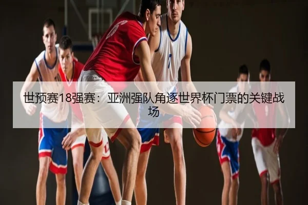 世预赛18强赛：亚洲强队角逐世界杯门票的关键战场