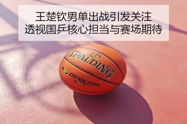 王楚钦男单出战引发关注 透视国乒核心担当与赛场期待