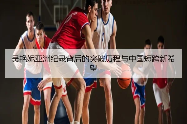 吴艳妮亚洲纪录背后的突破历程与中国短跨新希望