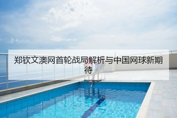 郑钦文澳网首轮战局解析与中国网球新期待