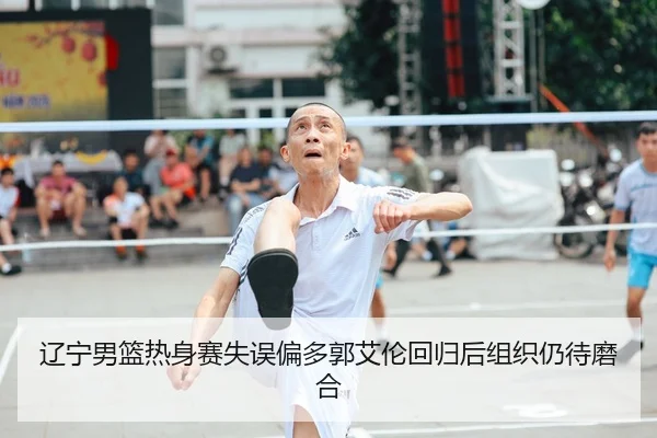 辽宁男篮热身赛失误偏多郭艾伦回归后组织仍待磨合