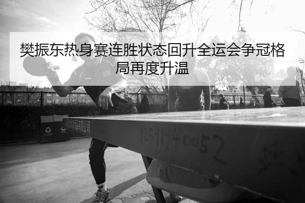 樊振东热身赛连胜状态回升全运会争冠格局再度升温
