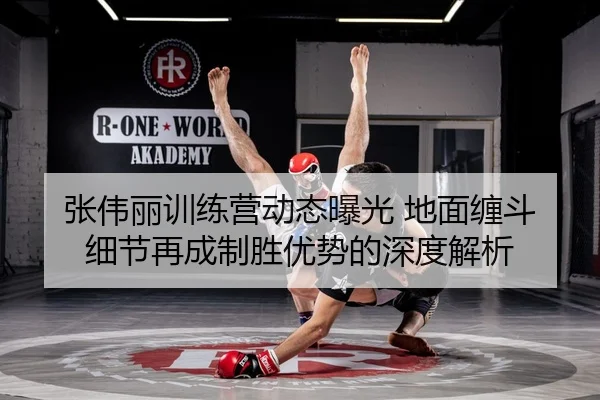 张伟丽训练营动态曝光 地面缠斗细节再成制胜优势的深度解析