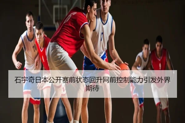 石宇奇日本公开赛前状态回升网前控制能力引发外界期待